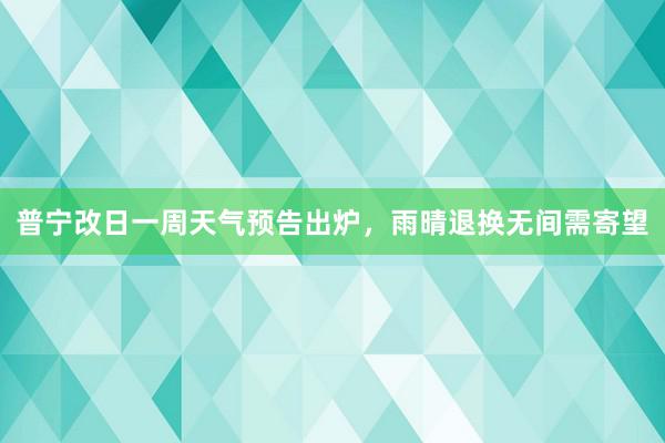 普宁改日一周天气预告出炉，雨晴退换无间需寄望